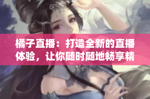 橘子直播：打造全新的直播体验，让你随时随地畅享精彩内容(1)