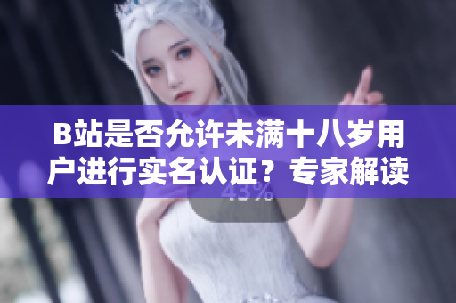 B站是否允许未满十八岁用户进行实名认证？专家解读新规定