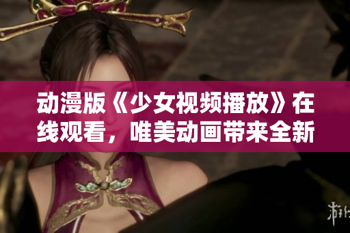 动漫版《少女视频播放》在线观看，唯美动画带来全新视听体验