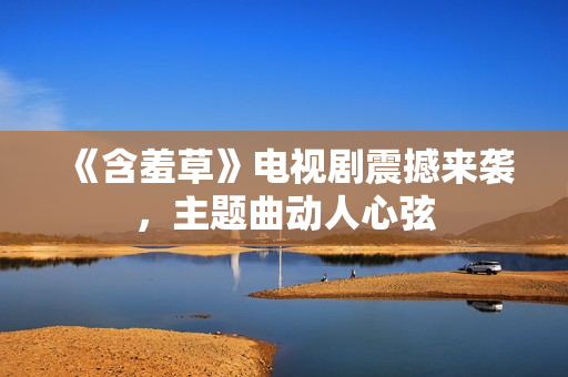 《含羞草》电视剧震撼来袭，主题曲动人心弦