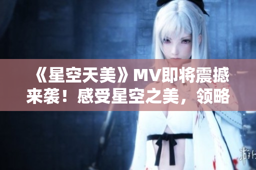 《星空天美》MV即将震撼来袭！感受星空之美，领略天籁之音