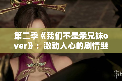 第二季《我们不是亲兄妹over》：激动人心的剧情继续上演！