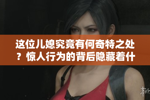 这位儿媳究竟有何奇特之处？惊人行为的背后隐藏着什么秘密？