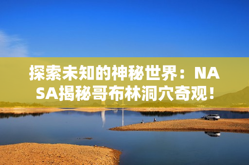 探索未知的神秘世界：NASA揭秘哥布林洞穴奇观！