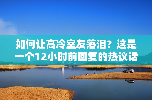 如何让高冷室友落泪？这是一个12小时前回复的热议话题