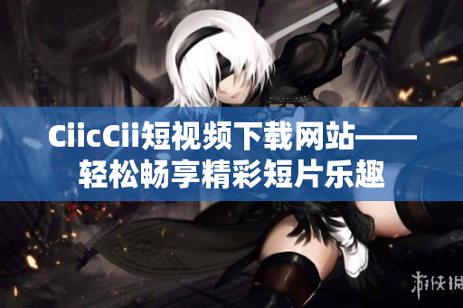 CiicCii短视频下载网站——轻松畅享精彩短片乐趣