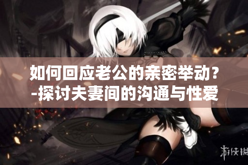 如何回应老公的亲密举动？-探讨夫妻间的沟通与性爱