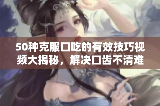 50种克服口吃的有效技巧视频大揭秘，解决口齿不清难题