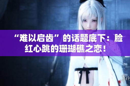 “难以启齿”的话题底下：脸红心跳的珊瑚礁之恋！