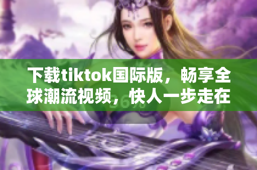 下载tiktok国际版，畅享全球潮流视频，快人一步走在时代前沿