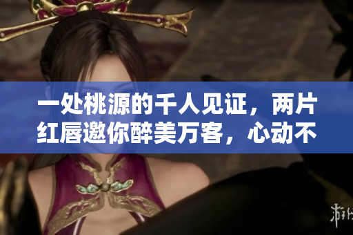 一处桃源的千人见证，两片红唇邀你醉美万客，心动不如行动