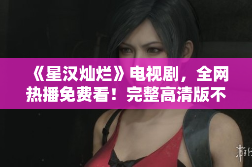 《星汉灿烂》电视剧，全网热播免费看！完整高清版不容错过！