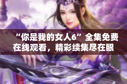 “你是我的女人6”全集免费在线观看，精彩续集尽在眼前