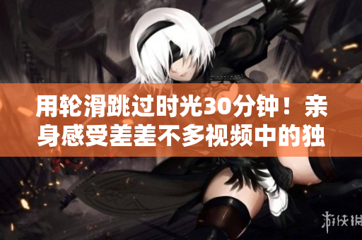 用轮滑跳过时光30分钟！亲身感受差差不多视频中的独特魅力吧！