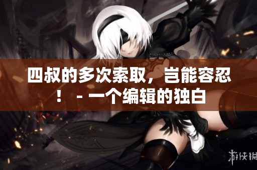四叔的多次索取，岂能容忍！ - 一个编辑的独白