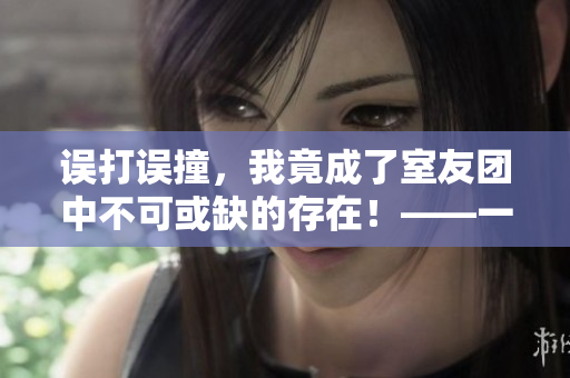 误打误撞，我竟成了室友团中不可或缺的存在！——一个编辑的意外之旅