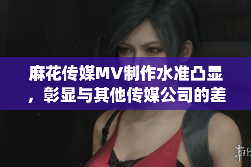 麻花传媒MV制作水准凸显，彰显与其他传媒公司的差异(1)