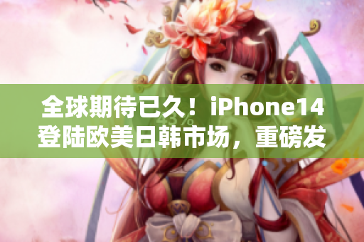 全球期待已久！iPhone14登陆欧美日韩市场，重磅发布！