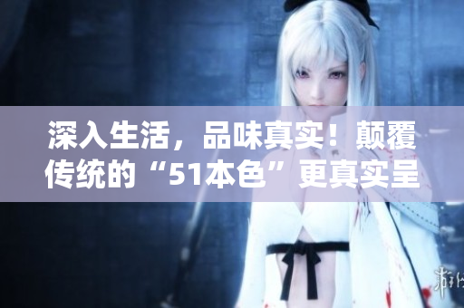 深入生活，品味真实！颠覆传统的“51本色”更真实呈现生活细节