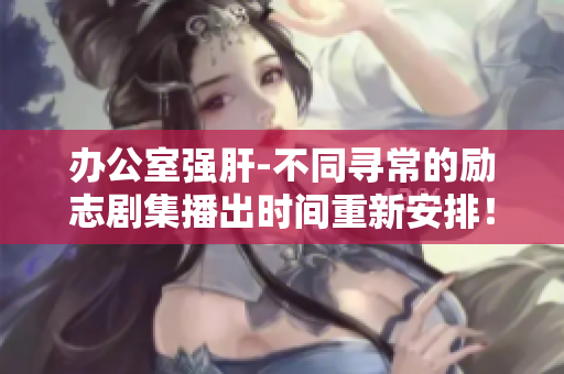 办公室强肝-不同寻常的励志剧集播出时间重新安排！