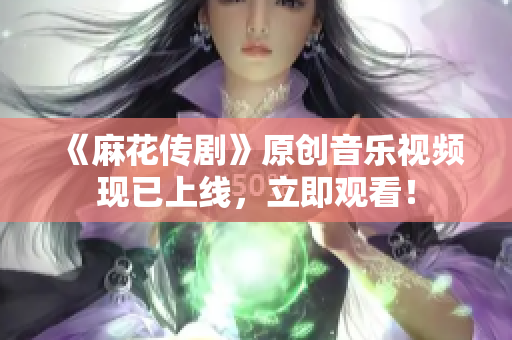 《麻花传剧》原创音乐视频现已上线，立即观看！