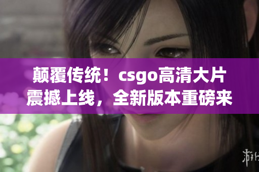 颠覆传统！csgo高清大片震撼上线，全新版本重磅来袭