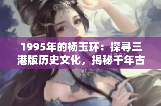 1995年的杨玉环：探寻三港版历史文化，揭秘千年古都的传奇故事