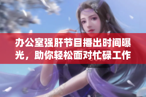 办公室强肝节目播出时间曝光，助你轻松面对忙碌工作生活 (1)