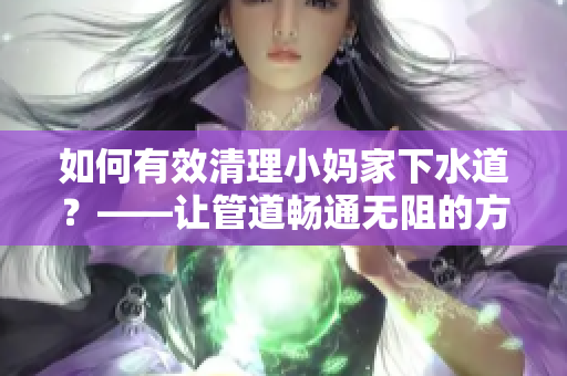 如何有效清理小妈家下水道？——让管道畅通无阻的方法分享