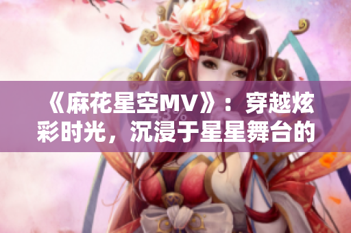 《麻花星空MV》：穿越炫彩时光，沉浸于星星舞台的魔幻奇观