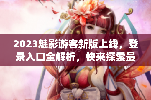 2023魅影游客新版上线，登录入口全解析，快来探索最新的玩法！(1)