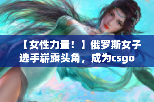 【女性力量！】俄罗斯女子选手崭露头角，成为csgo新晋明星