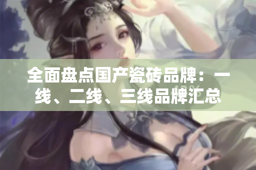 全面盘点国产瓷砖品牌：一线、二线、三线品牌汇总