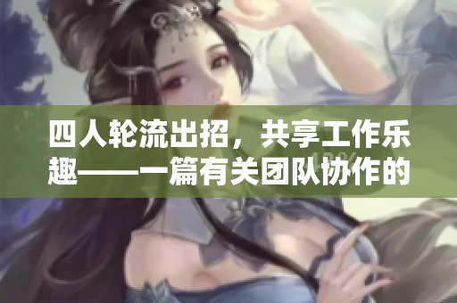 四人轮流出招，共享工作乐趣——一篇有关团队协作的文章