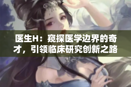 医生H：窥探医学边界的奇才，引领临床研究创新之路