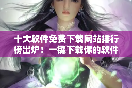 十大软件免费下载网站排行榜出炉！一键下载你的软件！