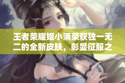 王者荣耀姬小满荣获独一无二的全新皮肤，彰显征服之王的威严