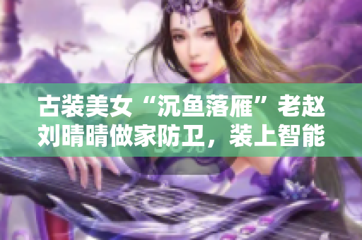 古装美女“沉鱼落雁”老赵刘晴晴做家防卫，装上智能防盗门成为名人！