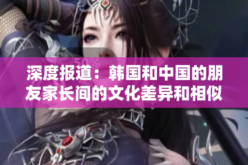 深度报道：韩国和中国的朋友家长间的文化差异和相似之处
