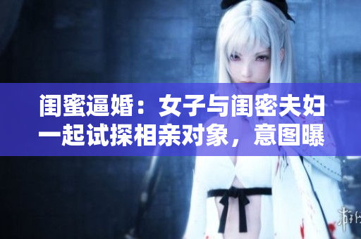闺蜜逼婚：女子与闺密夫妇一起试探相亲对象，意图曝光真相！