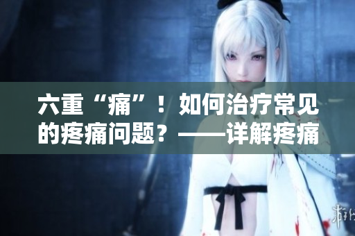 六重“痛”！如何治疗常见的疼痛问题？——详解疼痛症状及其治疗方法