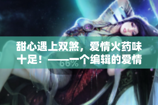 甜心遇上双煞，爱情火药味十足！——一个编辑的爱情小说笔记