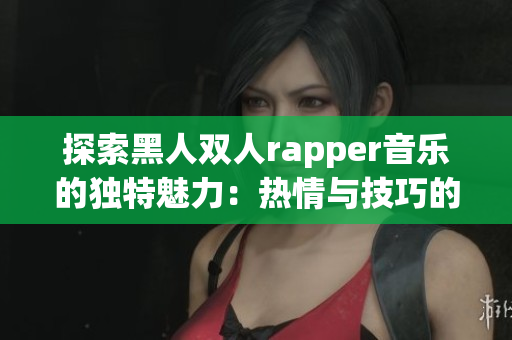 探索黑人双人rapper音乐的独特魅力：热情与技巧的完美结合