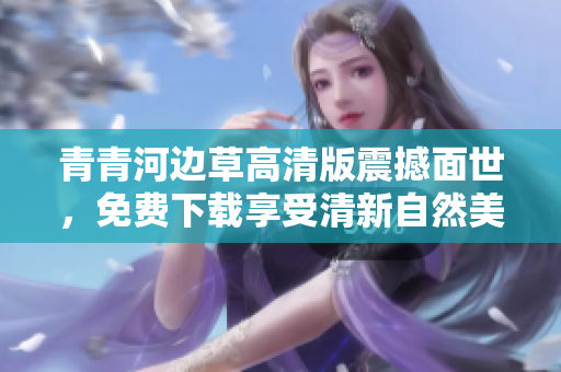 青青河边草高清版震撼面世，免费下载享受清新自然美景