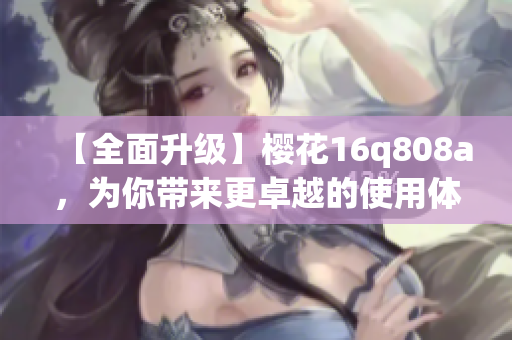 【全面升级】樱花16q808a，为你带来更卓越的使用体验！