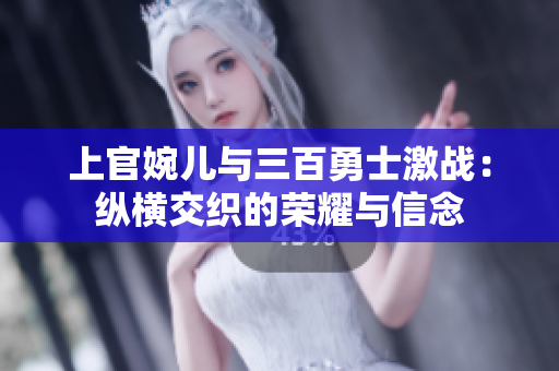 上官婉儿与三百勇士激战：纵横交织的荣耀与信念