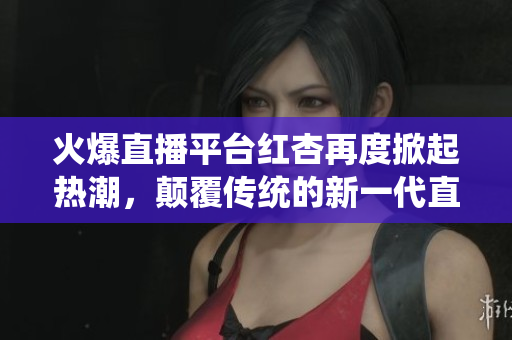 火爆直播平台红杏再度掀起热潮，颠覆传统的新一代直播模式渐入人心