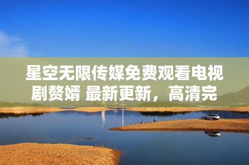星空无限传媒免费观看电视剧赘婿 最新更新，高清完整版首发！