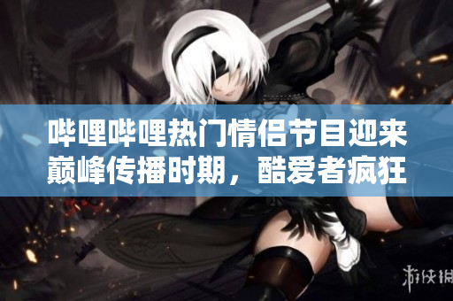 哔哩哔哩热门情侣节目迎来巅峰传播时期，酷爱者疯狂涌入