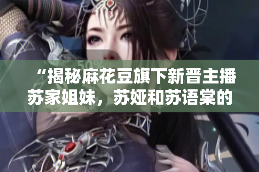 “揭秘麻花豆旗下新晋主播苏家姐妹，苏娅和苏语棠的身世与经历”